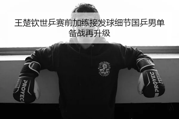 王楚钦世乒赛前加练接发球细节国乒男单备战再升级 | tianbo.comapp